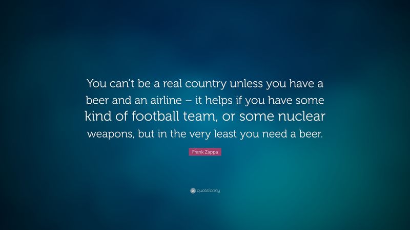 You can’t be a real country unless you have a beer and an airline—it helps if you have some kind of football team or some nuclear weapons, but at the very least you need a beer.