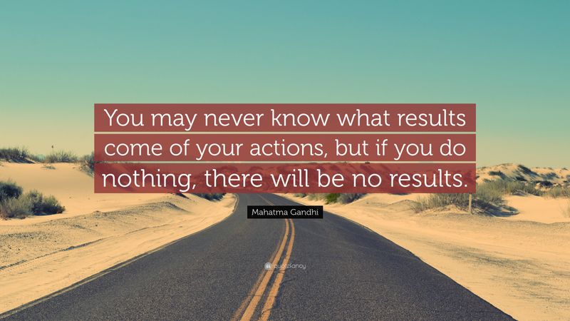 You may never know what results come from your actions. But if you do nothing, there will be no result.