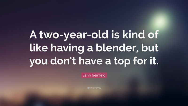 A two-year-old is kind of like having a blender, but you don’t have a top for it.